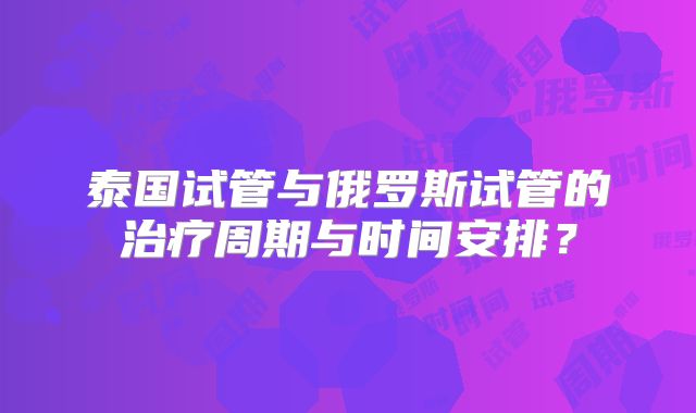 泰国试管与俄罗斯试管的治疗周期与时间安排?