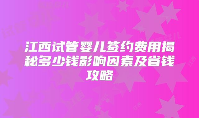 江西试管婴儿签约费用揭秘多少钱影响因素及省钱攻略