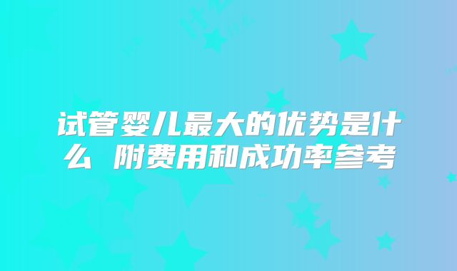 试管婴儿最大的优势是什么 附费用和成功率参考