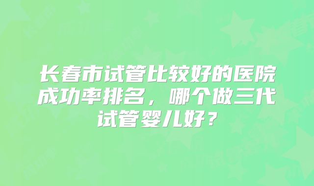 长春市试管比较好的医院成功率排名,哪个做三代试管婴儿好?