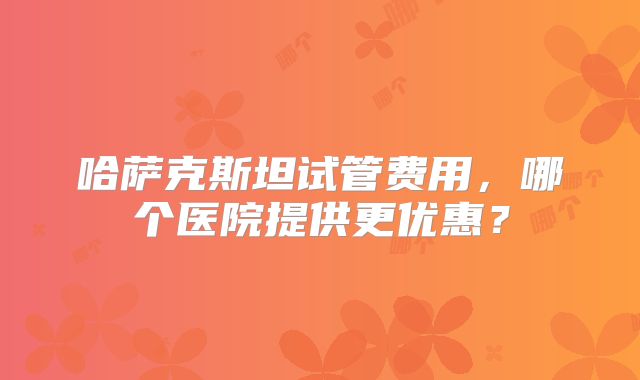 哈萨克斯坦试管费用,哪个医院提供更优惠?