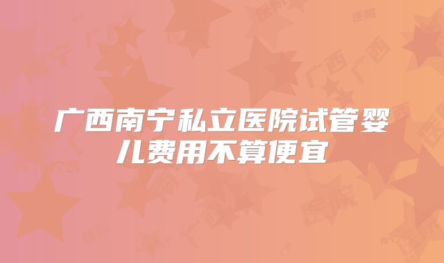 广西南宁私立医院试管婴儿费用不算便宜