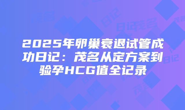 2025年卵巢衰退试管成功日记:茂名从定方案到验孕HCG值全记录