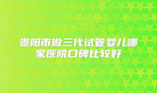 贵阳市做三代试管婴儿哪家医院口碑比较好