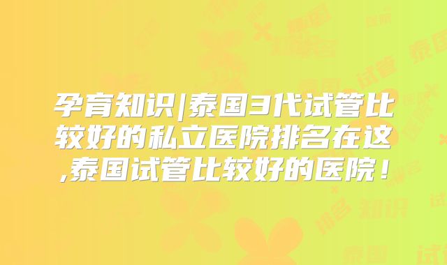 孕育知识|泰国3代试管比较好的私立医院排名在这,泰国试管比较好的医院!