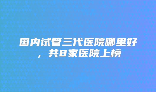 国内试管三代医院哪里好,共8家医院上榜