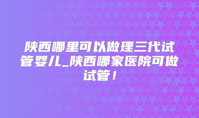 陕西哪里可以做理三代试管婴儿_陕西哪家医院可做试管！