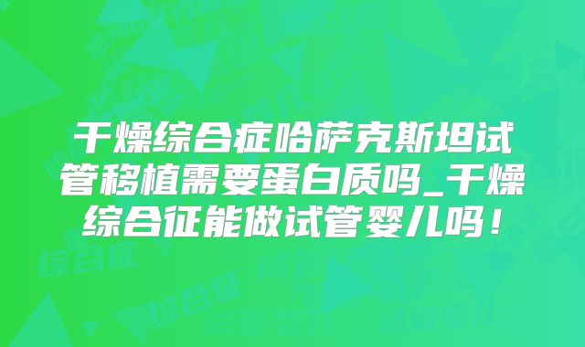 干燥综合症哈萨克斯坦试管移植需要蛋白质吗_干燥综合征能做试管婴儿吗!