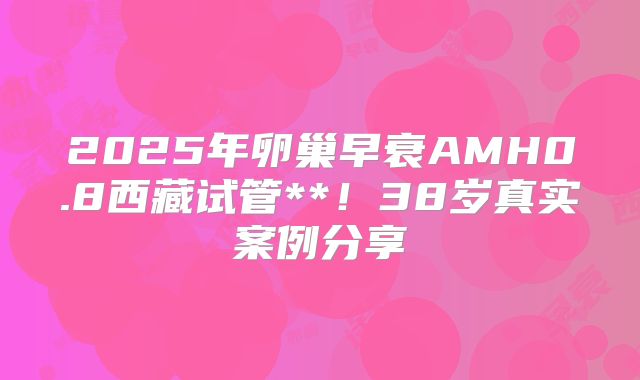 2025年卵巢早衰AMH0.8西藏试管**!38岁真实案例分享