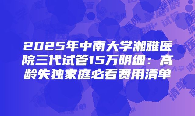 2025年中南大学湘雅医院三代试管15万明细:高龄失独家庭必看费用清单