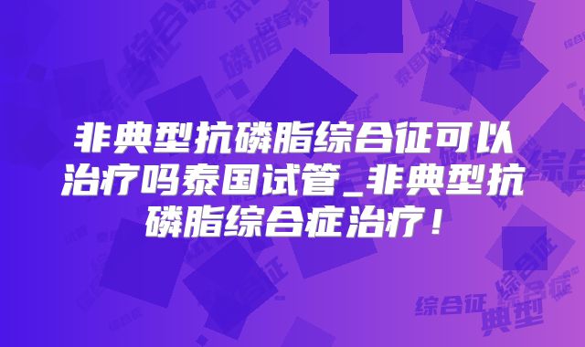 非典型抗磷脂综合征可以治疗吗泰国试管_非典型抗磷脂综合症治疗！