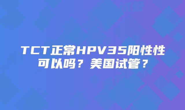 TCT正常HPV35阳性性可以吗？美国试管？