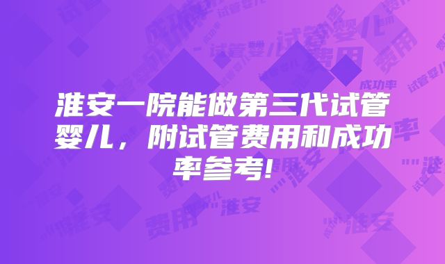 淮安一院能做第三代试管婴儿,附试管费用和成功率参考!