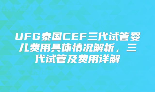UFG泰国CEF三代试管婴儿费用具体情况解析,三代试管及费用详解