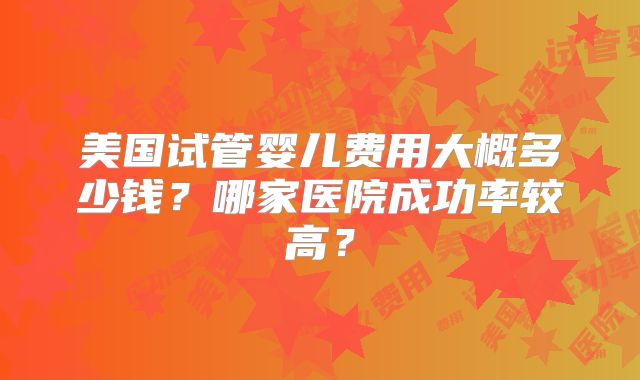 美国试管婴儿费用大概多少钱？哪家医院成功率较高？