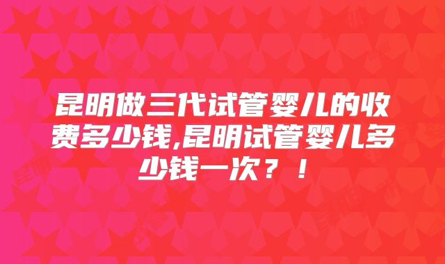 昆明做三代试管婴儿的收费多少钱,昆明试管婴儿多少钱一次?!