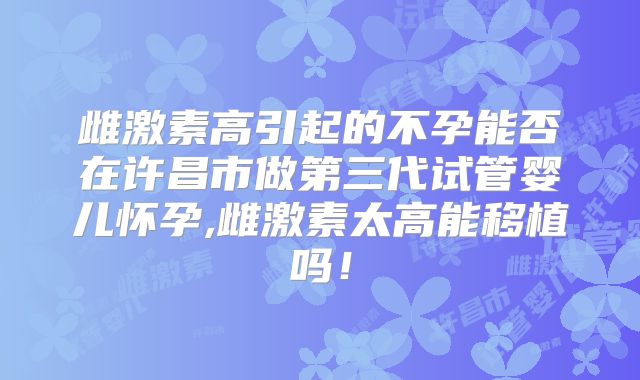 雌激素高引起的不孕能否在许昌市做第三代试管婴儿怀孕,雌激素太高能移植吗!