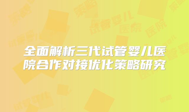 全面解析三代试管婴儿医院合作对接优化策略研究