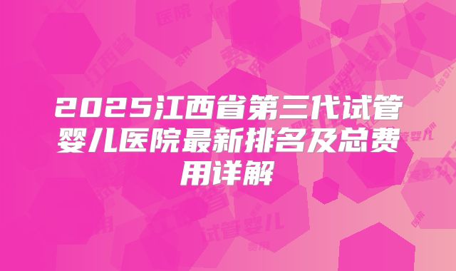2025江西省第三代试管婴儿医院最新排名及总费用详解