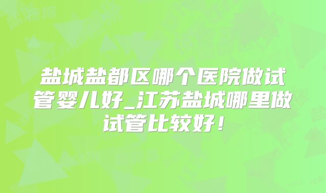 盐城盐都区哪个医院做试管婴儿好_江苏盐城哪里做试管比较好!