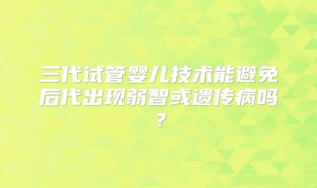 三代试管婴儿技术能避免后代出现弱智或遗传病吗?