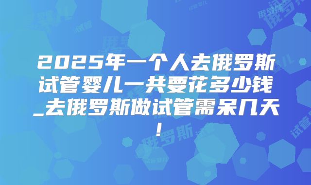 2025年一个人去俄罗斯试管婴儿一共要花多少钱_去俄罗斯做试管需呆几天!
