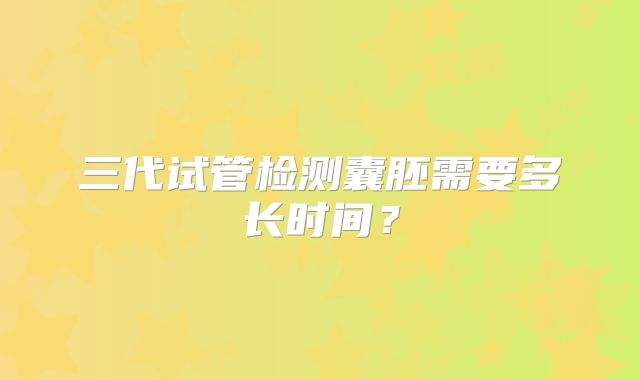 三代试管检测囊胚需要多长时间？
