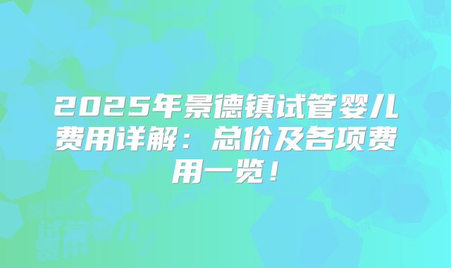 2025年景德镇试管婴儿费用详解:总价及各项费用一览!