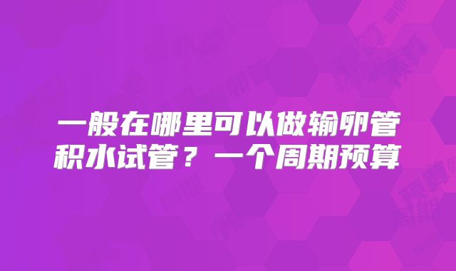 一般在哪里可以做输卵管积水试管?一个周期预算