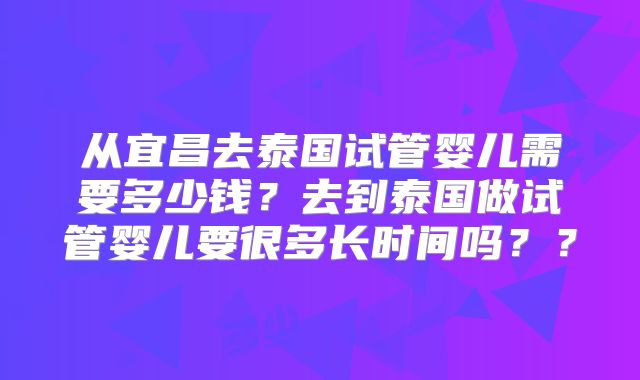 从宜昌去泰国试管婴儿需要多少钱？去到泰国做试管婴儿要很多长时间吗？？