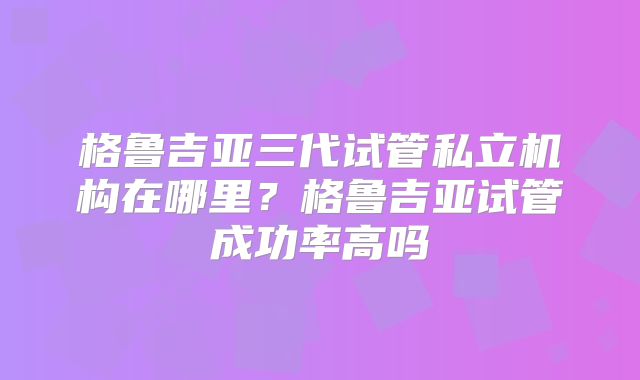 格鲁吉亚三代试管私立机构在哪里?格鲁吉亚试管成功率高吗