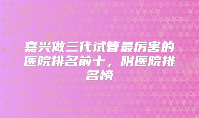 嘉兴做三代试管最厉害的医院排名前十,附医院排名榜