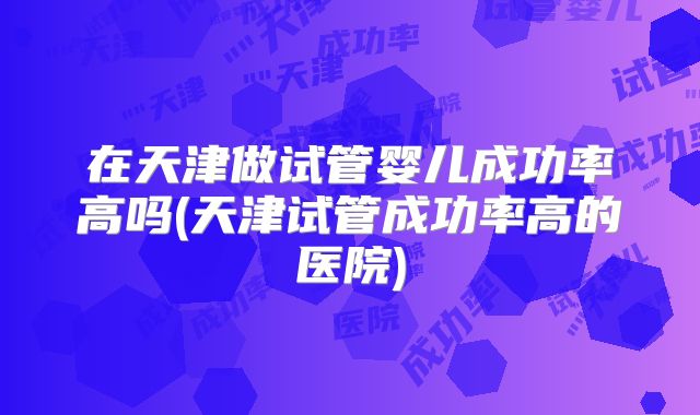 在天津做试管婴儿成功率高吗(天津试管成功率高的医院)