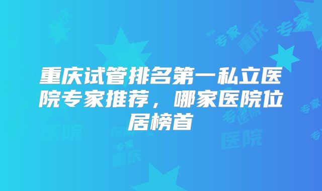 重庆试管排名第一私立医院专家推荐,哪家医院位居榜首