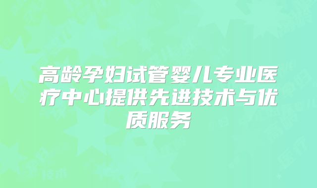 高龄孕妇试管婴儿专业医疗中心提供先进技术与优质服务