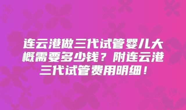 连云港做三代试管婴儿大概需要多少钱？附连云港三代试管费用明细！