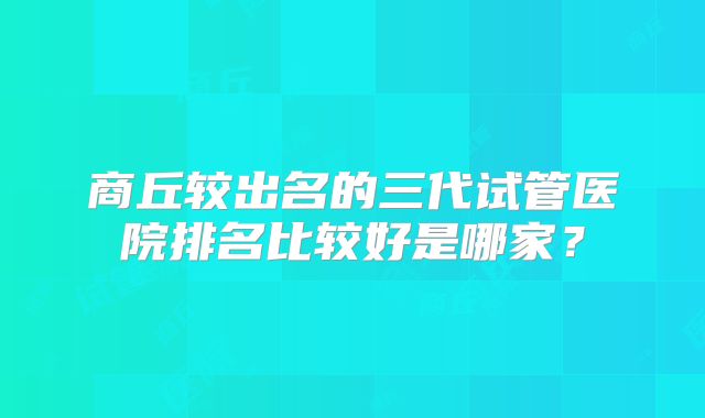 商丘较出名的三代试管医院排名比较好是哪家?