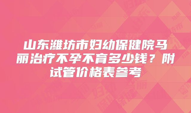 山东潍坊市妇幼保健院马丽治疗不孕不育多少钱?附试管价格表参考