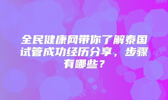 全民健康网带你了解泰国试管成功经历分享，步骤有哪些？