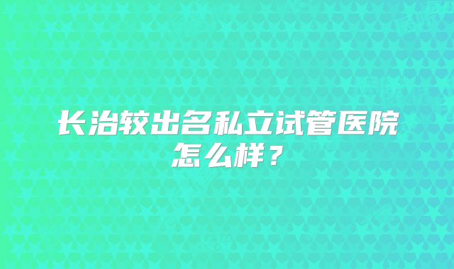 长治较出名私立试管医院怎么样?