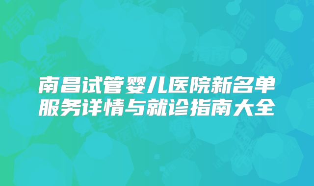 南昌试管婴儿医院新名单服务详情与就诊指南大全