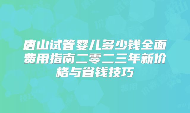 唐山试管婴儿多少钱全面费用指南二零二三年新价格与省钱技巧