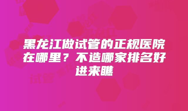 黑龙江做试管的正规医院在哪里?不造哪家排名好进来瞧