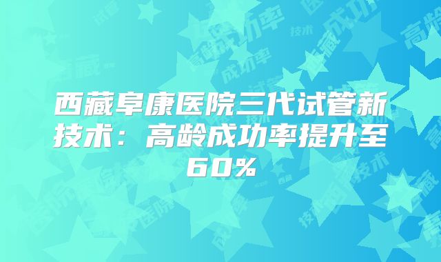 西藏阜康医院三代试管新技术:高龄成功率提升至60%