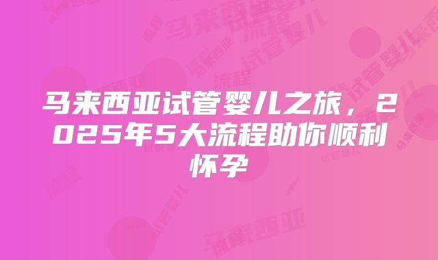 马来西亚试管婴儿之旅，2025年5大流程助你顺利怀孕