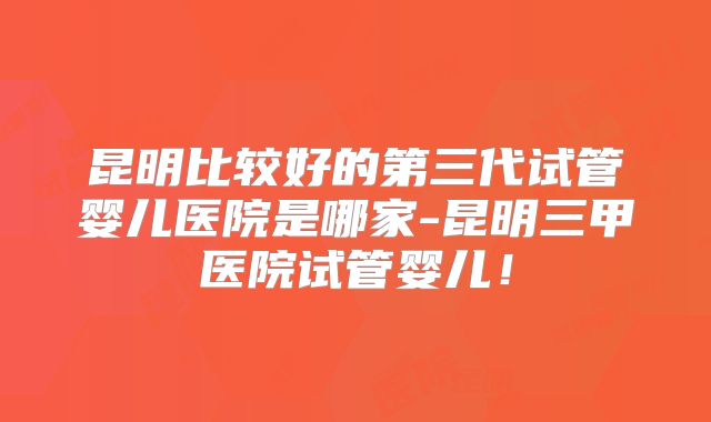 昆明比较好的第三代试管婴儿医院是哪家-昆明三甲医院试管婴儿!
