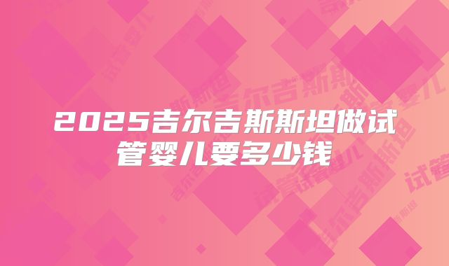 2025吉尔吉斯斯坦做试管婴儿要多少钱