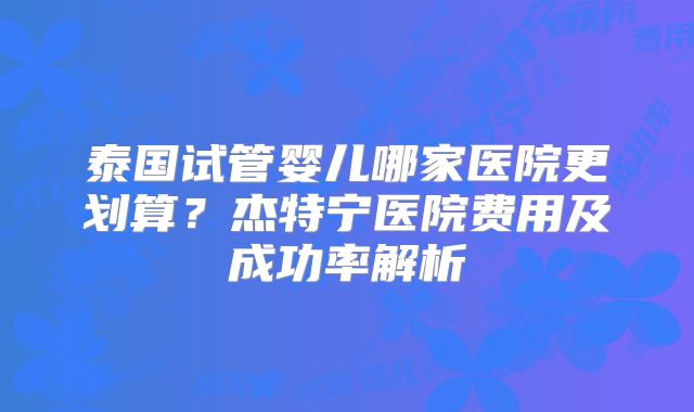 泰国试管婴儿哪家医院更划算?杰特宁医院费用及成功率解析