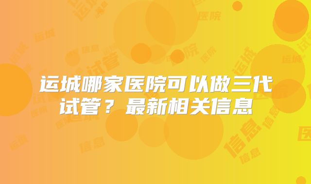 运城哪家医院可以做三代试管?最新相关信息