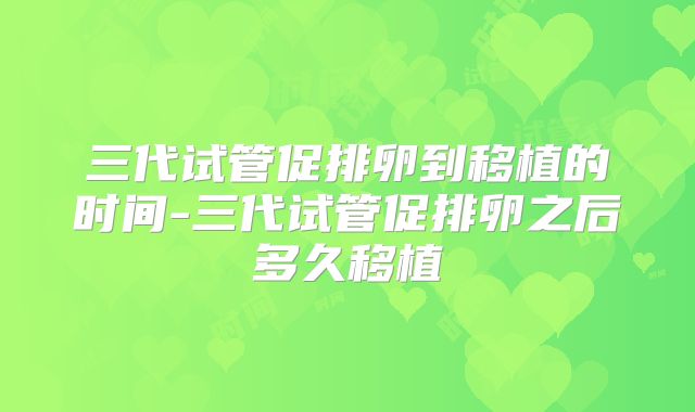 三代试管促排卵到移植的时间-三代试管促排卵之后多久移植